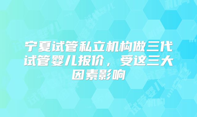 宁夏试管私立机构做三代试管婴儿报价,受这三大因素影响