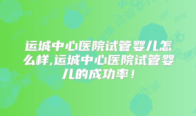 运城中心医院试管婴儿怎么样,运城中心医院试管婴儿的成功率！