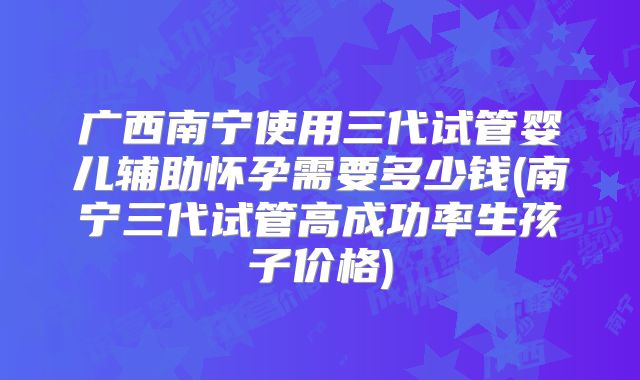 广西南宁使用三代试管婴儿辅助怀孕需要多少钱(南宁三代试管高成功率生孩子价格)