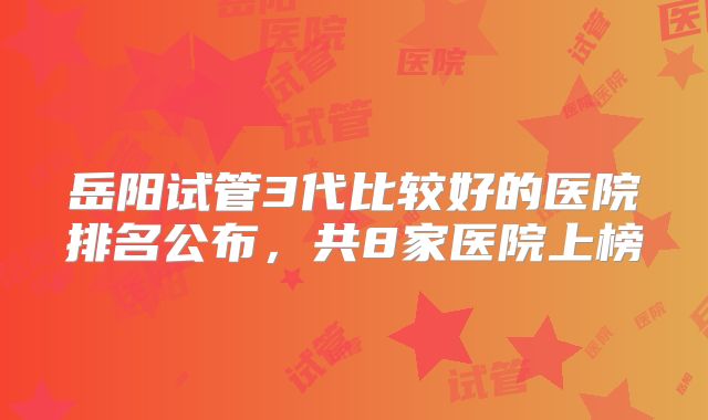 岳阳试管3代比较好的医院排名公布，共8家医院上榜