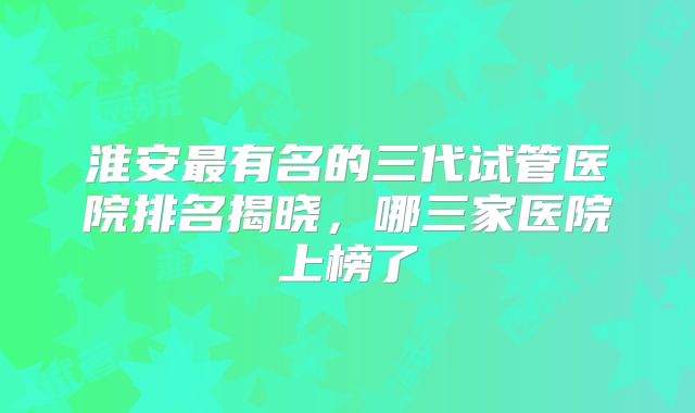 淮安最有名的三代试管医院排名揭晓，哪三家医院上榜了
