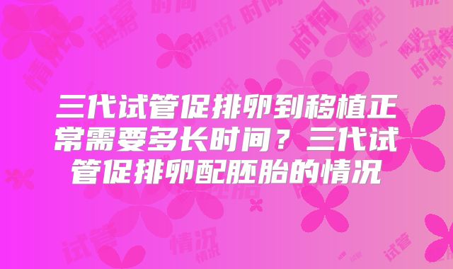 三代试管促排卵到移植正常需要多长时间？三代试管促排卵配胚胎的情况