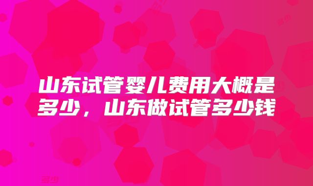 山东试管婴儿费用大概是多少,山东做试管多少钱