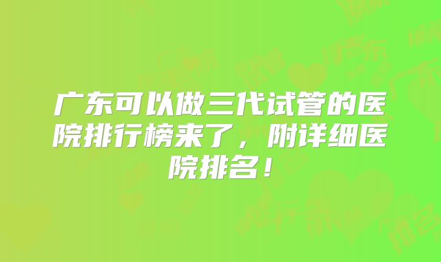 广东可以做三代试管的医院排行榜来了，附详细医院排名！