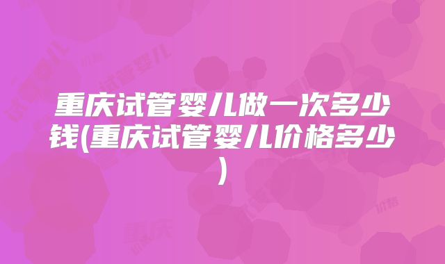 重庆试管婴儿做一次多少钱(重庆试管婴儿价格多少)
