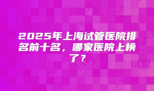 2025年上海试管医院排名前十名，哪家医院上榜了？