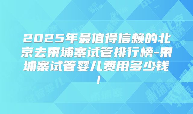 2025年最值得信赖的北京去柬埔寨试管排行榜-柬埔寨试管婴儿费用多少钱！