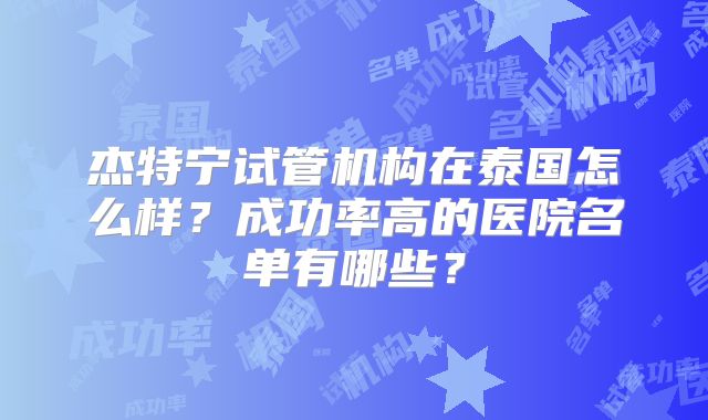 杰特宁试管机构在泰国怎么样？成功率高的医院名单有哪些？