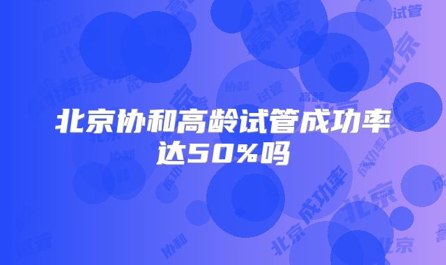 北京协和高龄试管成功率达50%吗
