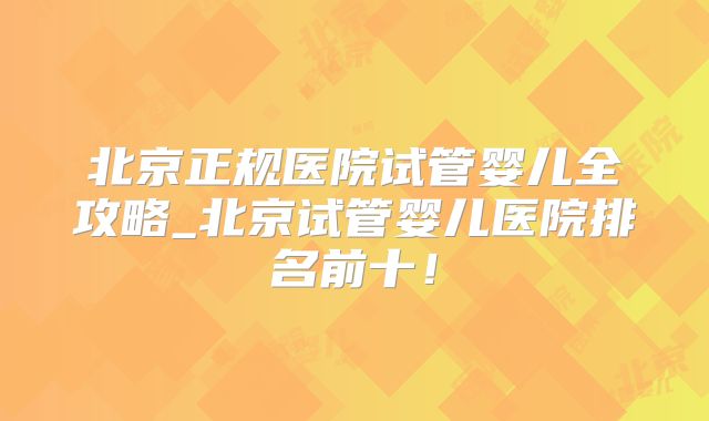 北京正规医院试管婴儿全攻略_北京试管婴儿医院排名前十！