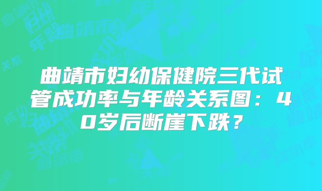 曲靖市妇幼保健院三代试管成功率与年龄关系图：40岁后断崖下跌？