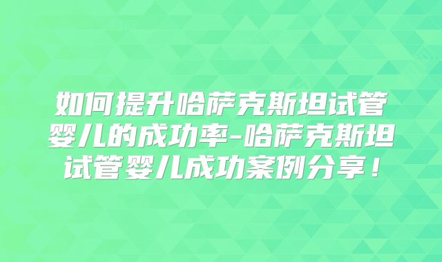 如何提升哈萨克斯坦试管婴儿的成功率-哈萨克斯坦试管婴儿成功案例分享！