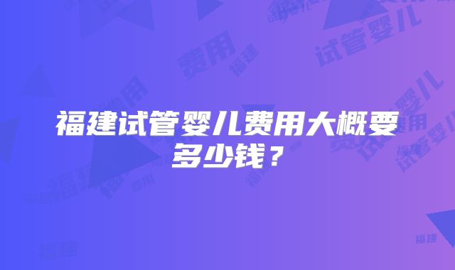 福建试管婴儿费用大概要多少钱？