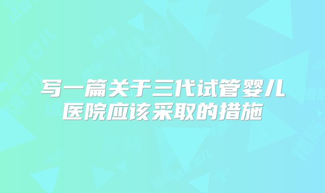 写一篇关于三代试管婴儿医院应该采取的措施