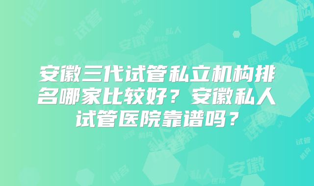 安徽三代试管私立机构排名哪家比较好？安徽私人试管医院靠谱吗？