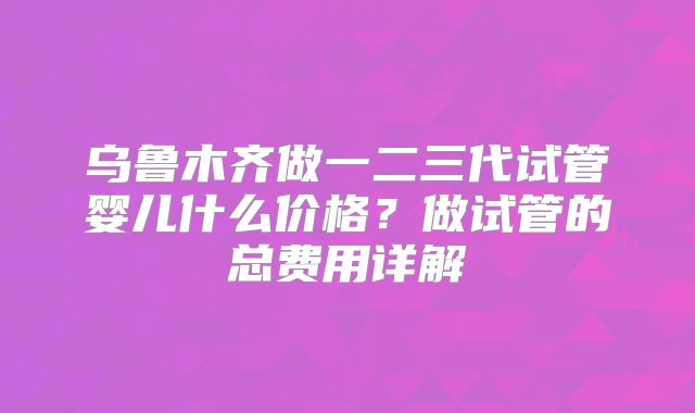 乌鲁木齐做一二三代试管婴儿什么价格?做试管的总费用详解