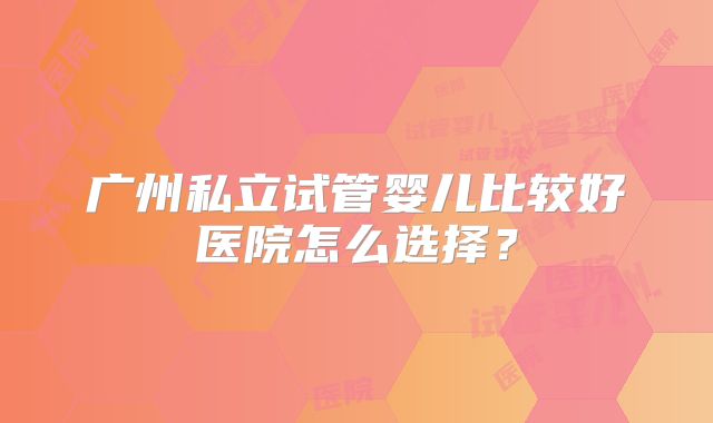 广州私立试管婴儿比较好医院怎么选择？