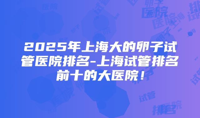 2025年上海大的卵子试管医院排名-上海试管排名前十的大医院！