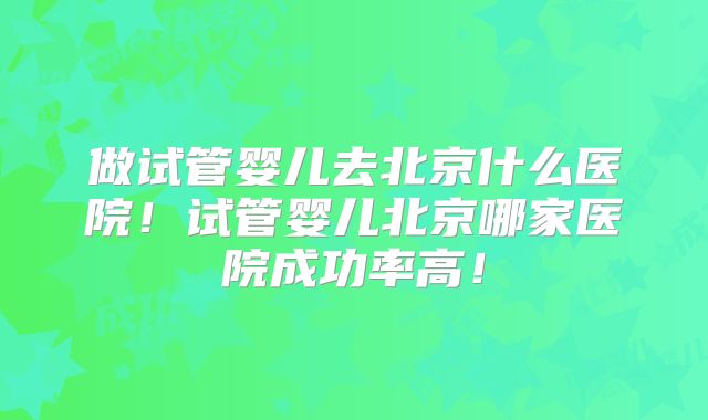 做试管婴儿去北京什么医院!试管婴儿北京哪家医院成功率高!