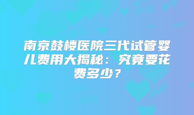 南京鼓楼医院三代试管婴儿费用大揭秘:究竟要花费多少?