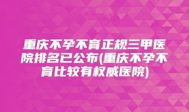 重庆不孕不育正规三甲医院排名已公布(重庆不孕不育比较有权威医院)