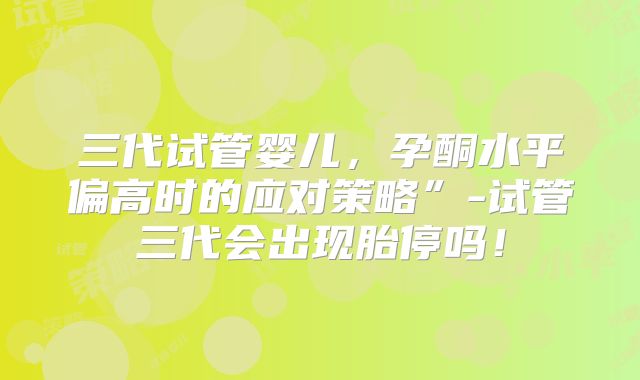 三代试管婴儿,孕酮水平偏高时的应对策略”-试管三代会出现胎停吗!