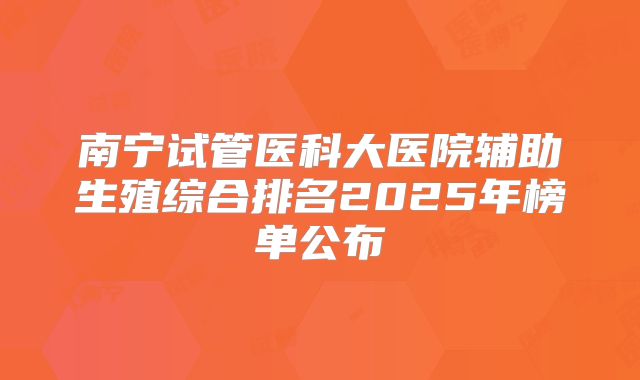 南宁试管医科大医院辅助生殖综合排名2025年榜单公布