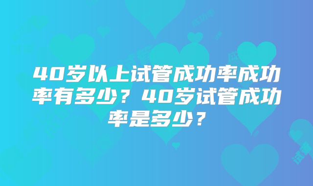 40岁以上试管成功率成功率有多少？40岁试管成功率是多少？