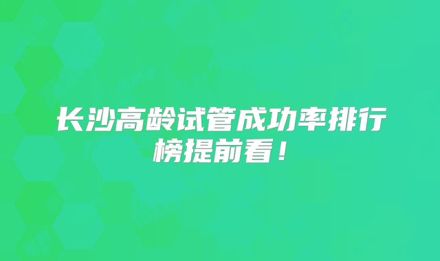 长沙高龄试管成功率排行榜提前看!