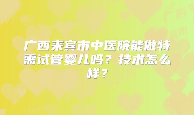 广西来宾市中医院能做特需试管婴儿吗？技术怎么样？