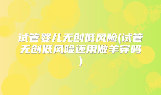 试管婴儿无创低风险(试管无创低风险还用做羊穿吗)