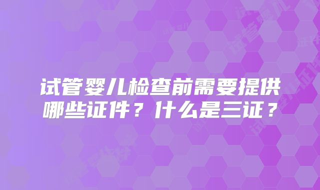 试管婴儿检查前需要提供哪些证件?什么是三证?