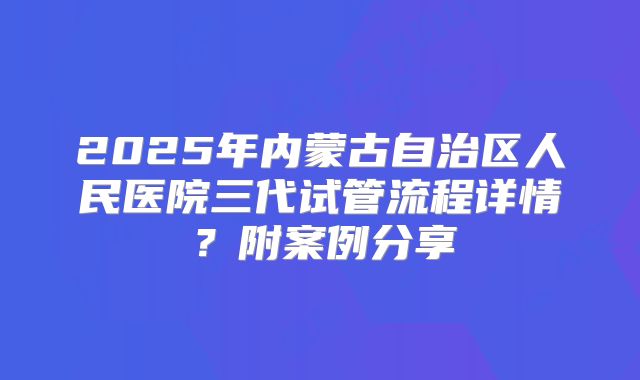 2025年内蒙古自治区人民医院三代试管流程详情?附案例分享