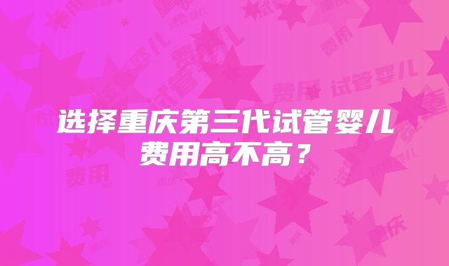 选择重庆第三代试管婴儿费用高不高？
