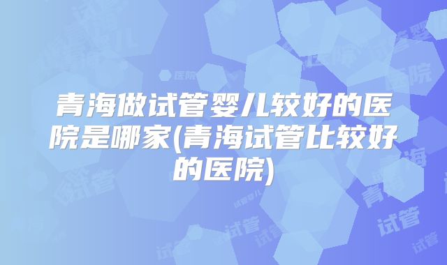青海做试管婴儿较好的医院是哪家(青海试管比较好的医院)