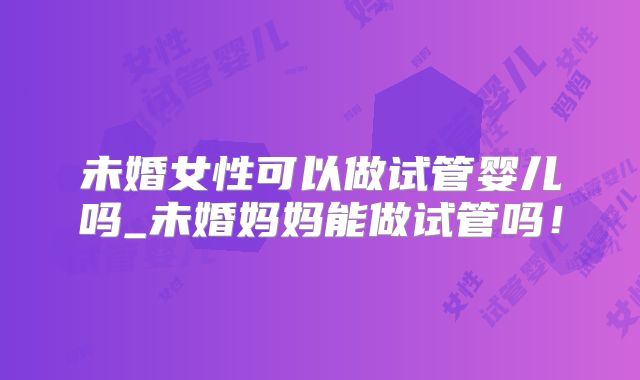 未婚女性可以做试管婴儿吗_未婚妈妈能做试管吗！