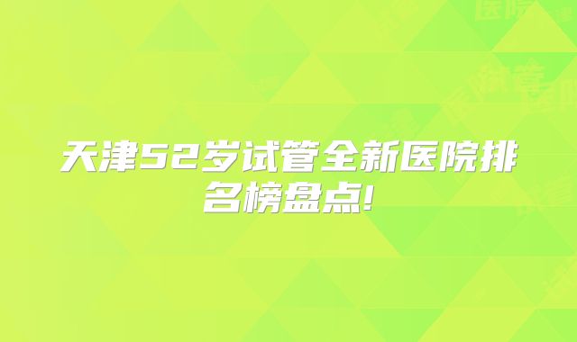 天津52岁试管全新医院排名榜盘点!