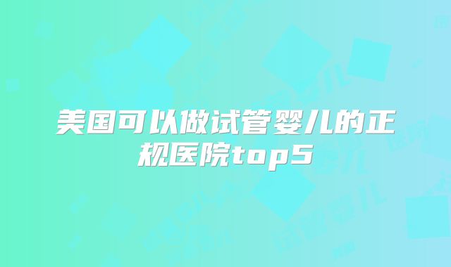 美国可以做试管婴儿的正规医院top5