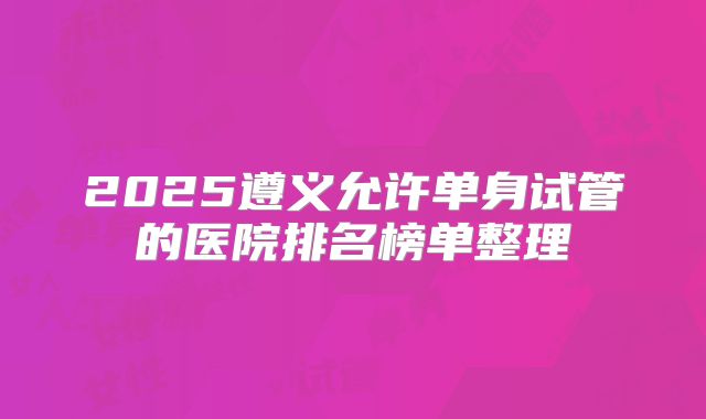 2025遵义允许单身试管的医院排名榜单整理