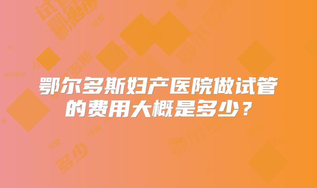 鄂尔多斯妇产医院做试管的费用大概是多少?