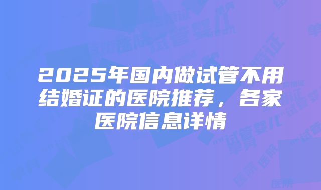 2025年国内做试管不用结婚证的医院推荐，各家医院信息详情