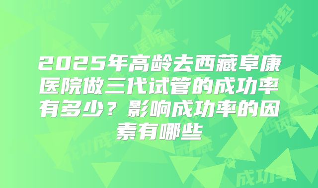 2025年高龄去西藏阜康医院做三代试管的成功率有多少?影响成功率的因素有哪些