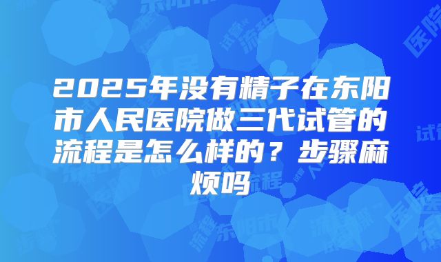 2025年没有精子在东阳市人民医院做三代试管的流程是怎么样的?步骤麻烦吗