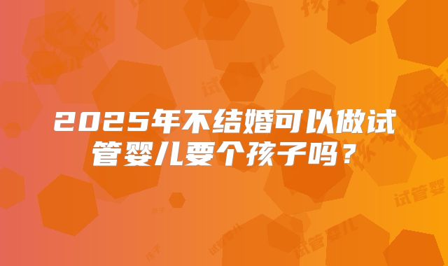2025年不结婚可以做试管婴儿要个孩子吗？