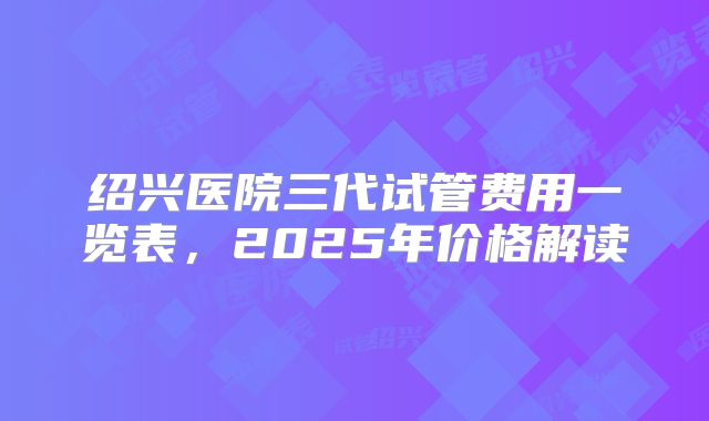 绍兴医院三代试管费用一览表，2025年价格解读