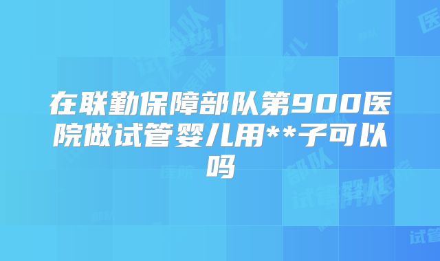 在联勤保障部队第900医院做试管婴儿用**子可以吗