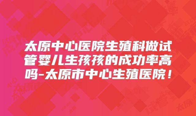太原中心医院生殖科做试管婴儿生孩孩的成功率高吗-太原市中心生殖医院!