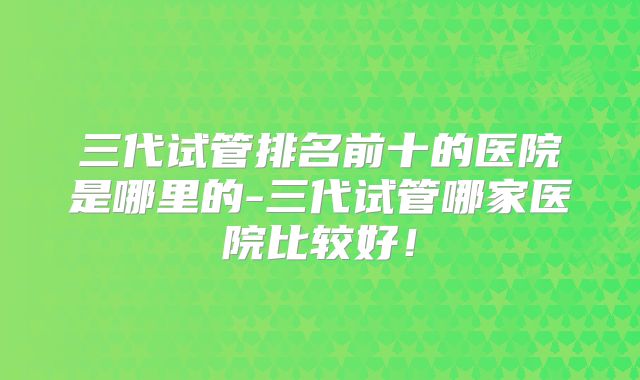 三代试管排名前十的医院是哪里的-三代试管哪家医院比较好！