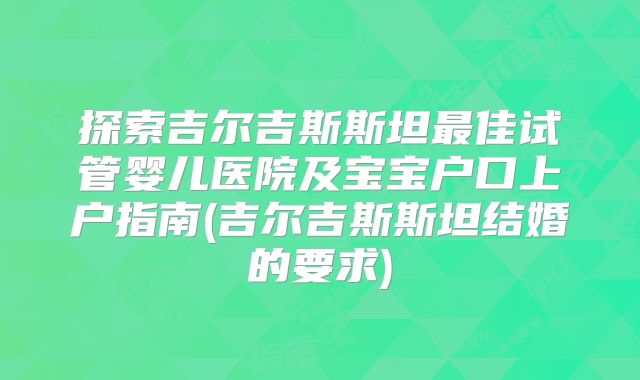 探索吉尔吉斯斯坦最佳试管婴儿医院及宝宝户口上户指南(吉尔吉斯斯坦结婚的要求)