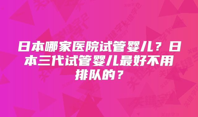 日本哪家医院试管婴儿？日本三代试管婴儿最好不用排队的？